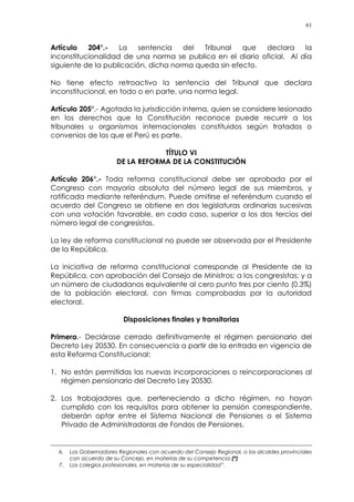 61
Artículo 204°.- La sentencia del Tribunal que declara la
inconstitucionalidad de una norma se publica en el diario oficial. Al día
siguiente de la publicación, dicha norma queda sin efecto.
No tiene efecto retroactivo la sentencia del Tribunal que declara
inconstitucional, en todo o en parte, una norma legal.
Artículo 205°.- Agotada la jurisdicción interna, quien se considere lesionado
en los derechos que la Constitución reconoce puede recurrir a los
tribunales u organismos internacionales constituidos según tratados o
convenios de los que el Perú es parte.
TÍTULO VI
DE LA REFORMA DE LA CONSTITUCIÓN
Artículo 206°.- Toda reforma constitucional debe ser aprobada por el
Congreso con mayoría absoluta del número legal de sus miembros, y
ratificada mediante referéndum. Puede omitirse el referéndum cuando el
acuerdo del Congreso se obtiene en dos legislaturas ordinarias sucesivas
con una votación favorable, en cada caso, superior a los dos tercios del
número legal de congresistas.
La ley de reforma constitucional no puede ser observada por el Presidente
de la República.
La iniciativa de reforma constitucional corresponde al Presidente de la
República, con aprobación del Consejo de Ministros; a los congresistas; y a
un número de ciudadanos equivalente al cero punto tres por ciento (0.3%)
de la población electoral, con firmas comprobadas por la autoridad
electoral.
Disposiciones finales y transitorias
Primera.- Declárase cerrado definitivamente el régimen pensionario del
Decreto Ley 20530. En consecuencia a partir de la entrada en vigencia de
esta Reforma Constitucional:
1. No están permitidas las nuevas incorporaciones o reincorporaciones al
régimen pensionario del Decreto Ley 20530.
2. Los trabajadores que, perteneciendo a dicho régimen, no hayan
cumplido con los requisitos para obtener la pensión correspondiente,
deberán optar entre el Sistema Nacional de Pensiones o el Sistema
Privado de Administradoras de Fondos de Pensiones.
6. Los Gobernadores Regionales con acuerdo del Consejo Regional, o los alcaldes provinciales
con acuerdo de su Concejo, en materias de su competencia.(*)
7. Los colegios profesionales, en materias de su especialidad”.
 