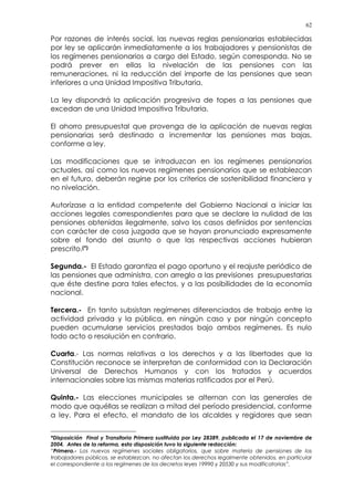 62
Por razones de interés social, las nuevas reglas pensionarias establecidas
por ley se aplicarán inmediatamente a los trabajadores y pensionistas de
los regímenes pensionarios a cargo del Estado, según corresponda. No se
podrá prever en ellas la nivelación de las pensiones con las
remuneraciones, ni la reducción del importe de las pensiones que sean
inferiores a una Unidad Impositiva Tributaria.
La ley dispondrá la aplicación progresiva de topes a las pensiones que
excedan de una Unidad Impositiva Tributaria.
El ahorro presupuestal que provenga de la aplicación de nuevas reglas
pensionarias será destinado a incrementar las pensiones mas bajas,
conforme a ley.
Las modificaciones que se introduzcan en los regímenes pensionarios
actuales, así como los nuevos regímenes pensionarios que se establezcan
en el futuro, deberán regirse por los criterios de sostenibilidad financiera y
no nivelación.
Autorízase a la entidad competente del Gobierno Nacional a iniciar las
acciones legales correspondientes para que se declare la nulidad de las
pensiones obtenidas ilegalmente, salvo los casos definidos por sentencias
con carácter de cosa juzgada que se hayan pronunciado expresamente
sobre el fondo del asunto o que las respectivas acciones hubieran
prescrito.(*)
Segunda.- El Estado garantiza el pago oportuno y el reajuste periódico de
las pensiones que administra, con arreglo a las previsiones presupuestarias
que éste destine para tales efectos, y a las posibilidades de la economía
nacional.
Tercera.- En tanto subsistan regímenes diferenciados de trabajo entre la
actividad privada y la pública, en ningún caso y por ningún concepto
pueden acumularse servicios prestados bajo ambos regímenes. Es nulo
todo acto o resolución en contrario.
Cuarta.- Las normas relativas a los derechos y a las libertades que la
Constitución reconoce se interpretan de conformidad con la Declaración
Universal de Derechos Humanos y con los tratados y acuerdos
internacionales sobre las mismas materias ratificados por el Perú.
Quinta.- Las elecciones municipales se alternan con las generales de
modo que aquéllas se realizan a mitad del período presidencial, conforme
a ley. Para el efecto, el mandato de los alcaldes y regidores que sean
*Disposición Final y Transitoria Primera sustituida por Ley 28389, publicada el 17 de noviembre de
2004. Antes de la reforma, esta disposición tuvo la siguiente redacción:
“Primera.- Los nuevos regímenes sociales obligatorios, que sobre materia de pensiones de los
trabajadores públicos, se establezcan, no afectan los derechos legalmente obtenidos, en particular
el correspondiente a los regímenes de los decretos leyes 19990 y 20530 y sus modificatorias”.
 