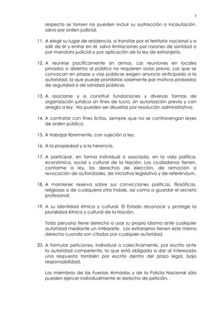 3
respecto se tomen no pueden incluir su sustracción o incautación,
salvo por orden judicial.
11. A elegir su lugar de residencia, a transitar por el territorio nacional y a
salir de él y entrar en él, salvo limitaciones por razones de sanidad o
por mandato judicial o por aplicación de la ley de extranjería.
12. A reunirse pacíficamente sin armas. Las reuniones en locales
privados o abiertos al público no requieren aviso previo. Las que se
convocan en plazas y vías públicas exigen anuncio anticipado a la
autoridad, la que puede prohibirlas solamente por motivos probados
de seguridad o de sanidad públicas.
13. A asociarse y a constituir fundaciones y diversas formas de
organización jurídica sin fines de lucro, sin autorización previa y con
arreglo a ley. No pueden ser disueltas por resolución administrativa.
14. A contratar con fines lícitos, siempre que no se contravengan leyes
de orden público.
15. A trabajar libremente, con sujeción a ley.
16. A la propiedad y a la herencia.
17. A participar, en forma individual o asociada, en la vida política,
económica, social y cultural de la Nación. Los ciudadanos tienen,
conforme a ley, los derechos de elección, de remoción o
revocación de autoridades, de iniciativa legislativa y de referéndum.
18. A mantener reserva sobre sus convicciones políticas, filosóficas,
religiosas o de cualquiera otra índole, así como a guardar el secreto
profesional.
19. A su identidad étnica y cultural. El Estado reconoce y protege la
pluralidad étnica y cultural de la Nación.
Todo peruano tiene derecho a usar su propio idioma ante cualquier
autoridad mediante un intérprete. Los extranjeros tienen este mismo
derecho cuando son citados por cualquier autoridad.
20. A formular peticiones, individual o colectivamente, por escrito ante
la autoridad competente, la que está obligada a dar al interesado
una respuesta también por escrito dentro del plazo legal, bajo
responsabilidad.
Los miembros de las Fuerzas Armadas y de la Policía Nacional sólo
pueden ejercer individualmente el derecho de petición.
 