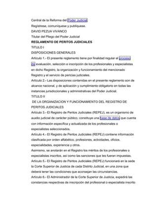 Central de la Reforma del Poder Judicial.
Regístrese, comuníquese y publíquese.
DAVID PEZUA VIVANCO
Titular del Pliego del Poder Judicial
REGLAMENTO DE PERITOS JUDICIALES
TITULO I
DISPOSICIONES GENERALES
Artículo 1.- El presente reglamento tiene por finalidad regular el proceso
de evaluación, selección e inscripción de los profesionales y especialistas
en dicho Registro, la organización y funcionamiento del mencionado
Registro y el servicio de pericias judiciales.
Artículo 2.- Las disposiciones contenidas en el presente reglamento son de
alcance nacional, y de aplicación y cumplimiento obligatorio en todas las
instancias jurisdiccionales y administrativas del Poder Judicial.
TITULO II
DE LA ORGANIZACION Y FUNCIONAMIENTO DEL REGISTRO DE
PERITOS JUDICIALES
Artículo 3.- El Registro de Peritos Judiciales (REPEJ), es un organismo de
auxilio judicial de carácter público, constituye una base de datos que cuenta
con información específica y actualizada de los profesionales o
especialistas seleccionados.
Artículo 4.- El Registro de Peritos Judiciales (REPEJ) contiene información
clasificada por orden alfabético, profesiones, actividades, oficios,
especialidades, experiencia y otros.
Asimismo, se anotarán en el Registro los méritos de los profesionales o
especialistas inscritos, así como las sanciones que les fueran impuestas.
Artículo 5.- El Registro de Peritos Judiciales (REPEJ) funcionará en la sede
la Corte Superior de Justicia de cada Distrito Judicial, en una zona que
deberá tener las condiciones que aconsejan las circunstancias.
Artículo 6.- El Administrador de la Corte Superior de Justicia, expedirá las
constancias respectivas de inscripción del profesional o especialista inscrito
 