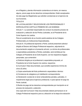 en el Registro y demás información contenida en el mismo, sin reserva
alguna, previo pago de los derechos correspondientes. Están exceptuados
de este pago los Magistrados que soliciten constancias en el ejercicio de
sus funciones.
TITULO III
DE LA EVALUACION Y SELECCION DE LOS PROFESIONALES Y
ESPECIALISTAS CAPITULO PRIMERO DE LAS NOMINAS
Artículo 7.- La autoridad responsable de conducir el presente proceso de
evaluación y selección de los Peritos Judiciales, es el Presidente de la
Corte Superior de Justicia.
Para el cumplimiento de su función podrá asistirse de los Colegios
Profesionales y/o Instituciones Especializadas.
Artículo 8.- El profesional aspirante a Perito Judicial presentará solicitud
dirigida al Decano del Colegio Profesional respectivo, adjuntando la
documentación exigida en el presente artículo. La nómina de profesionales
o especialistas postulantes a Peritos Judiciales, será remitida por los
Colegios al Presidente de la Corte Superior, con los respectivos legajos
personales, que contendrán:
a) Solicitud dirigida por el profesional o especialista propuesto, al
Presidente de la Corte Superior de Justicia, respectiva;
b) Currículum Vitae documentado, que acredite experiencia mínima de
cinco (5) años;
c) Copia autenticada del título profesional o especialista o técnico:
d) Constancia de colegiatura y/o habilitación correspondiente;
e) Declaración Jurada de no tener antecedentes penales, judiciales, ni
impedimento legal para el ejercicio profesional, ni para ejercer el cargo de
Perito Judicial;
f) Recibo de pago de los derechos correspondientes por inscripción en el
proceso de evaluación y selección.
Una copia del Currículum Vitae documentado deberá permanecer en el
Colegio Profesional respectivo para su utilización en la etapa de evaluación
 