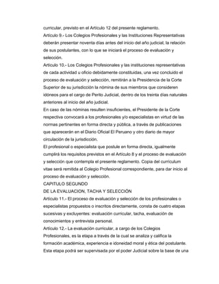 curricular, previsto en el Artículo 12 del presente reglamento.
Artículo 9.- Los Colegios Profesionales y las Instituciones Representativas
deberán presentar noventa días antes del inicio del año judicial, la relación
de sus postulantes, con lo que se iniciará el proceso de evaluación y
selección.
Artículo 10.- Los Colegios Profesionales y las instituciones representativas
de cada actividad u oficio debidamente constituidas, una vez concluido el
proceso de evaluación y selección, remitirán a la Presidencia de la Corte
Superior de su jurisdicción la nómina de sus miembros que consideren
idóneos para el cargo de Perito Judicial, dentro de los treinta días naturales
anteriores al inicio del año judicial.
En caso de las nóminas resulten insuficientes, el Presidente de la Corte
respectiva convocará a los profesionales y/o especialistas en virtud de las
normas pertinentes en forma directa y pública, a través de publicaciones
que aparecerán en el Diario Oficial El Peruano y otro diario de mayor
circulación de la jurisdicción.
El profesional o especialista que postule en forma directa, igualmente
cumplirá los requisitos previstos en el Artículo 8 y el proceso de evaluación
y selección que contempla el presente reglamento. Copia del currículum
vitae será remitida al Colegio Profesional correspondiente, para dar inicio al
proceso de evaluación y selección.
CAPITULO SEGUNDO
DE LA EVALUACION, TACHA Y SELECCIÓN
Artículo 11.- El proceso de evaluación y selección de los profesionales o
especialistas propuestos o inscritos directamente, consta de cuatro etapas
sucesivas y excluyentes: evaluación curricular, tacha, evaluación de
conocimientos y entrevista personal.
Artículo 12.- La evaluación curricular, a cargo de los Colegios
Profesionales, es la etapa a través de la cual se analiza y califica la
formación académica, experiencia e idoneidad moral y ética del postulante.
Esta etapa podrá ser supervisada por el poder Judicial sobre la base de una
 