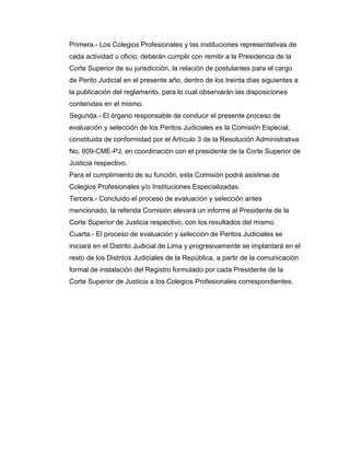 Primera.- Los Colegios Profesionales y las instituciones representativas de
cada actividad u oficio, deberán cumplir con remitir a la Presidencia de la
Corte Superior de su jurisdicción, la relación de postulantes para el cargo
de Perito Judicial en el presente año, dentro de los treinta días siguientes a
la publicación del reglamento, para lo cual observarán las disposiciones
contenidas en el mismo.
Segunda.- El órgano responsable de conducir el presente proceso de
evaluación y selección de los Peritos Judiciales es la Comisión Especial,
constituida de conformidad por el Artículo 3 de la Resolución Administrativa
No. 609-CME-PJ, en coordinación con el presidente de la Corte Superior de
Justicia respectivo.
Para el cumplimiento de su función, esta Comisión podrá asistirse de
Colegios Profesionales y/o Instituciones Especializadas.
Tercera.- Concluido el proceso de evaluación y selección antes
mencionado, la referida Comisión elevará un informe al Presidente de la
Corte Superior de Justicia respectivo, con los resultados del mismo.
Cuarta.- El proceso de evaluación y selección de Peritos Judiciales se
iniciará en el Distrito Judicial de Lima y progresivamente se implantará en el
resto de los Distritos Judiciales de la República, a partir de la comunicación
formal de instalación del Registro formulado por cada Presidente de la
Corte Superior de Justicia a los Colegios Profesionales correspondientes.
 