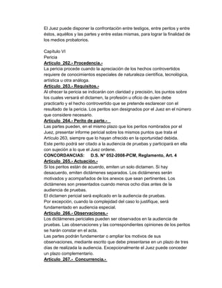 El Juez puede disponer la confrontación entre testigos, entre peritos y entre
éstos, aquéllos y las partes y entre estas mismas, para lograr la finalidad de
los medios probatorios.
Capítulo VI
Pericia
Artículo 262.- Procedencia.-
La pericia procede cuando la apreciación de los hechos controvertidos
requiere de conocimientos especiales de naturaleza científica, tecnológica,
artística u otra análoga.
Artículo 263.- Requisitos.-
Al ofrecer la pericia se indicarán con claridad y precisión, los puntos sobre
los cuales versará el dictamen, la profesión u oficio de quien debe
practicarlo y el hecho controvertido que se pretende esclarecer con el
resultado de la pericia. Los peritos son designados por el Juez en el número
que considere necesario.
Artículo 264.- Perito de parte.-
Las partes pueden, en el mismo plazo que los peritos nombrados por el
Juez, presentar informe pericial sobre los mismos puntos que trata el
Artículo 263, siempre que lo hayan ofrecido en la oportunidad debida.
Este perito podrá ser citado a la audiencia de pruebas y participará en ella
con sujeción a lo que el Juez ordene.
CONCORDANCIAS: D.S. N° 052-2008-PCM, Reglamento, Art. 4
Artículo 265.- Actuación.-
Si los peritos están de acuerdo, emiten un solo dictamen. Si hay
desacuerdo, emiten dictámenes separados. Los dictámenes serán
motivados y acompañados de los anexos que sean pertinentes. Los
dictámenes son presentados cuando menos ocho días antes de la
audiencia de pruebas.
El dictamen pericial será explicado en la audiencia de pruebas.
Por excepción, cuando la complejidad del caso lo justifique, será
fundamentado en audiencia especial.
Artículo 266.- Observaciones.-
Los dictámenes periciales pueden ser observados en la audiencia de
pruebas. Las observaciones y las correspondientes opiniones de los peritos
se harán constar en el acta.
Las partes podrán fundamentar o ampliar los motivos de sus
observaciones, mediante escrito que debe presentarse en un plazo de tres
días de realizada la audiencia. Excepcionalmente el Juez puede conceder
un plazo complementario.
Artículo 267.- Concurrencia.-
 
