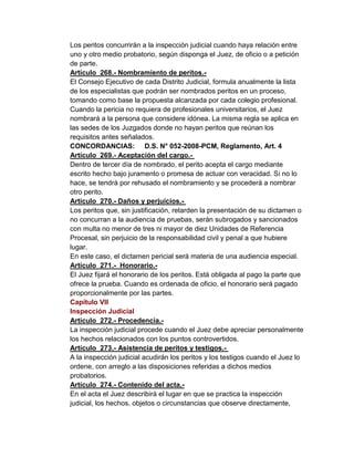 Los peritos concurrirán a la inspección judicial cuando haya relación entre
uno y otro medio probatorio, según disponga el Juez, de oficio o a petición
de parte.
Artículo 268.- Nombramiento de peritos.-
El Consejo Ejecutivo de cada Distrito Judicial, formula anualmente la lista
de los especialistas que podrán ser nombrados peritos en un proceso,
tomando como base la propuesta alcanzada por cada colegio profesional.
Cuando la pericia no requiera de profesionales universitarios, el Juez
nombrará a la persona que considere idónea. La misma regla se aplica en
las sedes de los Juzgados donde no hayan peritos que reúnan los
requisitos antes señalados.
CONCORDANCIAS: D.S. N° 052-2008-PCM, Reglamento, Art. 4
Artículo 269.- Aceptación del cargo.-
Dentro de tercer día de nombrado, el perito acepta el cargo mediante
escrito hecho bajo juramento o promesa de actuar con veracidad. Si no lo
hace, se tendrá por rehusado el nombramiento y se procederá a nombrar
otro perito.
Artículo 270.- Daños y perjuicios.-
Los peritos que, sin justificación, retarden la presentación de su dictamen o
no concurran a la audiencia de pruebas, serán subrogados y sancionados
con multa no menor de tres ni mayor de diez Unidades de Referencia
Procesal, sin perjuicio de la responsabilidad civil y penal a que hubiere
lugar.
En este caso, el dictamen pericial será materia de una audiencia especial.
Artículo 271.- Honorario.-
El Juez fijará el honorario de los peritos. Está obligada al pago la parte que
ofrece la prueba. Cuando es ordenada de oficio, el honorario será pagado
proporcionalmente por las partes.
Capítulo VII
Inspección Judicial
Artículo 272.- Procedencia.-
La inspección judicial procede cuando el Juez debe apreciar personalmente
los hechos relacionados con los puntos controvertidos.
Artículo 273.- Asistencia de peritos y testigos.-
A la inspección judicial acudirán los peritos y los testigos cuando el Juez lo
ordene, con arreglo a las disposiciones referidas a dichos medios
probatorios.
Artículo 274.- Contenido del acta.-
En el acta el Juez describirá el lugar en que se practica la inspección
judicial, los hechos, objetos o circunstancias que observe directamente,
 