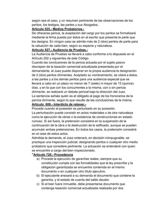 según sea el caso, y un resumen pertinente de las observaciones de los
peritos, los testigos, las partes y sus Abogados.
Artículo 525.- Medios Probatorios.-
De ofrecerse pericia, la aceptación del cargo por los peritos se formalizará
mediante la firma puesta por éstos en el escrito que presenta la parte que
los designa. En ningún caso se admite más de 2 (dos) peritos de parte para
la valuación de cada bien, según su especie y naturaleza.
Artículo 527.- Audiencia de Pruebas.-
La Audiencia de Pruebas se llevará a cabo conforme a lo dispuesto en el
Artículo 202 y siguientes de este Código.
Cuando las conclusiones de la pericia actuada por el sujeto pasivo
discrepen de la tasación comercial actualizada presentada por el
demandante, el Juez puede disponer en la propia audiencia la designación
de 2 (dos) peritos dirimentes. Aceptado su nombramiento, se citará a éstos,
a las partes y a los demás peritos para una audiencia especial que se
llevará a cabo en un plazo no menor de 7 (siete) ni mayor de 15 (quince)
días, y en la que con los concurrentes a la misma, con o sin pericia
dirimente, se realizará un debate pericial bajo la dirección del Juez.
La sentencia señala quién es el obligado al pago de los honorarios de la
pericia dirimente, según lo que resulte de las conclusiones de la misma.
Artículo 606.- Interdicto de retener.-
Procede cuando el poseedor es perturbado en su posesión.
La perturbación puede consistir en actos materiales o de otra naturaleza
como la ejecución de obras o la existencia de construcciones en estado
ruinoso. Si así fuera, la pretensión consistirá en la suspensión de la
continuación de la obra o la destrucción de lo edificado, aunque se pueden
acumular ambas pretensiones. En todos los casos, la pretensión consistirá
en el cese de estos actos.
Admitida la demanda, el Juez ordenará, en decisión inimpugnable, se
practique una inspección judicial, designando peritos o cualquier otro medio
probatorio que considere pertinente. La actuación se entenderá con quien
se encuentre a cargo del bien inspeccionado.
"Artículo 720.- Procedencia
a) Procede la ejecución de garantías reales, siempre que su
constitución cumpla con las formalidades que la ley prescribe y la
obligación garantizada se encuentre contenida en el mismo
documento o en cualquier otro título ejecutivo.
b) El ejecutante anexará a su demanda el documento que contiene la
garantía, y el estado de cuenta del saldo deudor.
c) Si el bien fuere inmueble, debe presentarse documento que
contenga tasación comercial actualizada realizada por dos
 