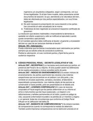 ingenieros y/o arquitectos colegiados, según corresponda, con sus
firmas legalizadas. Si el bien fuere mueble, debe presentarse similar
documentos de tasación, la que, atendiendo a la naturaleza del bien,
debe ser efectuada por dos peritos especializados, con sus firmas
legalizadas
d) No será necesaria la presentación de nueva tasación si las partes
han convenido el valor actualizado de la misma.
e) Tratándose de bien registrado se anexará el respectivo certificado de
gravamen.
La resolución que declara inadmisible o improcedente la demanda es
apelable con efecto suspensivo y sólo se notificará al ejecutado cuando
quede consentida o ejecutoriada.
En el mandato ejecutivo debe notificarse al deudor, al garante y al poseedor
del bien en caso de ser personas distintas al deudor."
Artículo 767.- Valorización.-
Puede ordenarse que los bienes inventariados sean valorizados por peritos,
siempre que se solicite antes de concluida la audiencia.
Pedida la valorización, el Juez nombrará peritos y fijará fecha para la
audiencia respectiva
6. CÓDIGO PROCESAL PENAL - DECRETO LEGISLATIVO N° 638.
Artículo 240°.- NECROPSIA(*) La necropsia será practicada por peritos, en
presencia del Fiscal o de su Adjunto. Al acto pueden asistir los Defensores
de los sujetos procesales e incluso acreditar perito de parte.
Artículo 242°.- INDICIO DE ENVENENAMIENTO(*) Si existen indicios de
envenenamiento, los peritos examinarán las vísceras y las materias
sospechosas que se encuentran en el cadáver o en otra parte, y las
remitirán en envases aparentes, cerrados y lacrados, al laboratorio
especializado correspondiente. Las materias objeto de las pericias se
conservarán si fuese posible, para ser presentadas en el debate oral.
Artículo 243°.- LESIONES CORPORALES(*) En caso de lesiones
corporales el Fiscal exigirá que los peritos determinen en su informe el
arma o instrumentos que las haya ocasionado, y si dejaron o no
deformaciones y señales permanentes en el rostro, puesto en peligro la
vida, causando enfermedad incurable o la pérdida de un miembro u órgano
y, en general, todas las circunstancias que conforme al Código Penal
influyen en la calificación del delito.(*)
Artículo 143º.- MANDATO DE COMPARECENCIA(**) Se dictará mandato
de comparecencia cuando no corresponda la medida de detención.
También podrá imponerse comparecencia con la restricción prevista en el
 