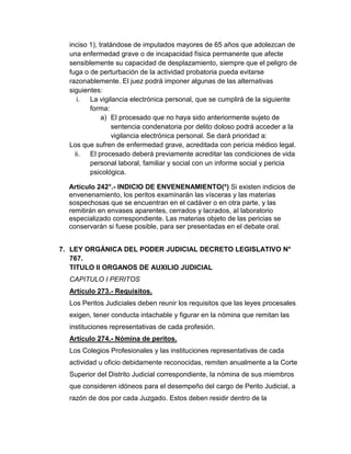 inciso 1), tratándose de imputados mayores de 65 años que adolezcan de
una enfermedad grave o de incapacidad física permanente que afecte
sensiblemente su capacidad de desplazamiento, siempre que el peligro de
fuga o de perturbación de la actividad probatoria pueda evitarse
razonablemente. El juez podrá imponer algunas de las alternativas
siguientes:
i. La vigilancia electrónica personal, que se cumplirá de la siguiente
forma:
a) El procesado que no haya sido anteriormente sujeto de
sentencia condenatoria por delito doloso podrá acceder a la
vigilancia electrónica personal. Se dará prioridad a:
Los que sufren de enfermedad grave, acreditada con pericia médico legal.
ii. El procesado deberá previamente acreditar las condiciones de vida
personal laboral, familiar y social con un informe social y pericia
psicológica.
Artículo 242°.- INDICIO DE ENVENENAMIENTO(*) Si existen indicios de
envenenamiento, los peritos examinarán las vísceras y las materias
sospechosas que se encuentran en el cadáver o en otra parte, y las
remitirán en envases aparentes, cerrados y lacrados, al laboratorio
especializado correspondiente. Las materias objeto de las pericias se
conservarán si fuese posible, para ser presentadas en el debate oral.
7. LEY ORGÁNICA DEL PODER JUDICIAL DECRETO LEGISLATIVO N°
767.
TITULO II ORGANOS DE AUXILIO JUDICIAL
CAPITULO I PERITOS
Artículo 273.- Requisitos.
Los Peritos Judiciales deben reunir los requisitos que las leyes procesales
exigen, tener conducta intachable y figurar en la nómina que remitan las
instituciones representativas de cada profesión.
Artículo 274.- Nómina de peritos.
Los Colegios Profesionales y las instituciones representativas de cada
actividad u oficio debidamente reconocidas, remiten anualmente a la Corte
Superior del Distrito Judicial correspondiente, la nómina de sus miembros
que consideren idóneos para el desempeño del cargo de Perito Judicial, a
razón de dos por cada Juzgado. Estos deben residir dentro de la
 