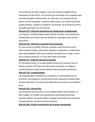 circunscripción de cada Juzgado y reunir los requisitos legales para el
desempeño de tal función. Las nóminas son transcritas a los Juzgados para
que éstos designen rotativamente, en cada caso y en presencia de las
partes o de sus abogados, a quienes deban actuar. Las Cortes Superiores
pueden solicitar, cuando lo consideren conveniente, se aumente el número
de peritos que figuren en las nóminas.
Artículo 275.- Informes ilustrativos de instituciones profesionales.
Los Organos Jurisdiccionales pueden solicitar de oficio a las instituciones
profesionales que emitan informes ilustrativos o peritajes sobre asuntos
específicos.
Artículo 276.- Informes o pericias de funcionarios.
En caso de que se solicite informes o pericias a los funcionarios de la
Administración Pública, éstos están obligados a presentar su colaboración
bajo responsabilidad, salvo que se afecten las labores a su cargo, a juicio
de su superior jerárquico, en cuyo caso deben excusarse.
Artículo 277.- Falta de nóminas de peritos.
En los lugares donde no se haya podido formular las nóminas a que se
refiere el artículo 273º para el nombramiento de peritos, los Organos
Jurisdiccionales se rigen por las disposiciones procesales pertinentes.
Artículo 278.- Irregularidades.
Las irregularidades cometidas por los peritos en el desempeño de sus
funciones, son puestas en conocimiento de las instituciones profesionales
que los propusieron, sin perjuicio de aplicarse las sanciones que establece
la ley.
Artículo 279.- Honorarios.
Los honorarios de los peritos, en los peritajes pedidos por las partes, se
fijan y pagan con arreglo a las disposiciones procesales pertinentes.
Quienes soliciten una pericia deben consignar previamente los honorarios
correspondientes, conforme al arancel vigente.
Artículo 280.- Peritos funcionarios de carácter permanente.
 