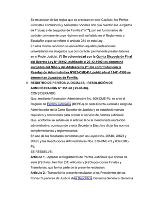 Se exceptúan de las reglas que se precisan en este Capítulo, los Peritos
Judiciales Contadores y Asistentes Sociales con que cuentan los Juzgados
de Trabajo y de Juzgados de Familia (*) (**), por ser funcionarios de
carácter permanente cuyo régimen está señalado en el Reglamento y
Escalafón a que se refiere el artículo 254 de esta Ley.
En esta misma condición se encuentran aquellos profesionales
universitarios no abogados que con carácter permanente prestan labores
en el Poder Judicial. (*) De coformiadad con la Quinta Disposición Final
del Decreto Ley Nº 26102, publicado el 29-12-1992 los denominó
Juzgados del Niño y del Adolescente (**) De coformidad con la
Resolución Administrativa Nº025-CME-PJ, publicada el 11-01-1996 se
denominan Juzgados de Familia.
8. REGISTRO DE PERITOS JUDICIALES - RESOLUCIÓN DE
ADMINISTRACIÓN N° 351-98 ( 25-08-88).
CONSIDERANDO:
Que, mediante Resolución Administrativa No. 609-CME-PJ, se creó el
Registro de Peritos Judiciales (REPEJ) en cada Distrito Judicial a cargo de
Administrador de la Corte Superior de Justicia y se estableció nuevos
requisitos y condiciones para prestar el servicio de pericias judiciales;
Que, conforme se señala en el Artículo 8 de la mencionada resolución
administrativa, corresponde a esta Secretaría Ejecutiva dictar las normas
complementarias y reglamentarias;
En uso de las facultades conferidas por las Leyes Nos. 26546, 26623 y
26695 y las Resoluciones Administrativas Nos. 018-CME-PJ y 032-CME-
PJ;
SE RESUELVE:
Articulo 1.- Aprobar el Reglamento de Peritos Judiciales que consta de
siete (7) títulos, treintiún (31) artículos y (4) Disposiciones Finales y
Transitorias, que forma parte de la presente resolución.
Artículo 2.- Transcribir la presente resolución a los Presidentes de las
Cortes Superiores de Justicia dela República, Gerencia General y Gerencia
 