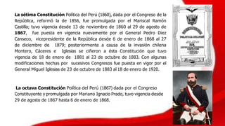 La sétima Constitución Política del Perú (1860), dada por el Congreso de la
República, reformó la de 1856, fue promulgada por el Mariscal Ramón
Castilla; tuvo vigencia desde 13 de noviembre de 1860 al 29 de agosto de
1867, fue puesta en vigencia nuevamente por el General Pedro Diez
Canseco, vicepresidente de la República desde 6 de enero de 1868 al 27
de diciembre de 1879; posteriormente a causa de la invasión chilena
Montero, Cáceres e Iglesias se ciñeron a ésta Constitución que tuvo
vigencia de 18 de enero de 1881 al 23 de octubre de 1883. Con algunas
modificaciones hechas por sucesivos Congresos fue puesta en vigor por el
General Miguel Iglesias de 23 de octubre de 1883 al 18 de enero de 1920.
La octava Constitución Política del Perú (1867) dada por el Congreso
Constituyente y promulgada por Mariano Ignacio Prado, tuvo vigencia desde
29 de agosto de 1867 hasta 6 de enero de 1868.
 