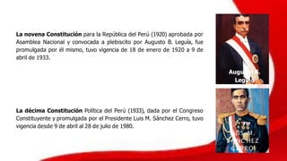La novena Constitución para la República del Perú (1920) aprobada por
Asamblea Nacional y convocada a plebiscito por Augusto B. Leguía, fue
promulgada por él mismo, tuvo vigencia de 18 de enero de 1920 a 9 de
abril de 1933.
Augusto B.
Leguía
La décima Constitución Política del Perú (1933), dada por el Congreso
Constituyente y promulgada por el Presidente Luis M. Sánchez Cerro, tuvo
vigencia desde 9 de abril al 28 de julio de 1980.
LUIS M.
S ÁNC HEZ
CERRO
 