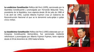 La undécima Constitución Política del Perú (1979), sancionada por la
Asamblea Constituyente y promulgada por Fernando Belaunde Terry,
presidente de la República, tuvo vigencia desde 28 de julio de 1980 al
5 de abril de 1992, cuando Alberto Fujimori crea un Gobierno de
Reconstrucción Nacional al que se le denominó auto-golpe o golpe
cívico militar.
La duodécima Constitución Política del Perú (1993) elaborada por un
Congreso Constituyente Democrático, fue sancionada mediante
referéndum y promulgada por Alberto Fujimori Fujimori, tiene vigencia
desde el 29 de diciembre de 1993 hasta la fecha.
ALBERTO FUJ IM ORI
FUJIMORI
FERNANDO
BELAUNDE TERRY
 