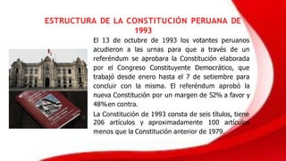 ESTRUCTURA DE LA CONSTITUCIÓN PERUANA DE
1993
El 13 de octubre de 1993 los votantes peruanos
acudieron a las urnas para que a través de un
referéndum se aprobara la Constitución elaborada
por el Congreso Constituyente Democrático, que
trabajó desde enero hasta el 7 de setiembre para
concluir con la misma. El referéndum aprobó la
nueva Constitución por un margen de 52% a favor y
48%en contra.
La Constitución de 1993 consta de seis títulos, tiene
206 artículos y aproximadamente 100 artículos
menos que la Constitución anterior de 1979.
 