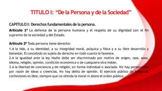TITULO I: “Dela Persona y dela Sociedad”
CAPITULO I: Derechos fundamentales dela persona.
Artículo 1° La defensa de la persona humana y el respeto de su dignidad son el fin
supremo de la sociedad y del Estado.
Artículo 2° Toda persona tiene derecho:
1.A la vida, a su identidad, a su integridad moral, psíquica y física y a su libre desarrollo y
bienestar. El concebido es sujeto de derecho en todo cuanto le favorece.
2.A la igualdad ante la ley. Nadie debe ser discriminado por motivo de origen, raza, sexo,
idioma, religión, opinión, condición económica o de cualquiera otra índole.
3.A la libertad de conciencia y de religión, en forma individual o asociada. No hay persecución
por razón de ideas o creencias. No hay delito de opinión. El ejercicio público de todas las
confesiones es libre, siempre que no ofenda la moral ni altere el orden público.
 