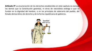 Artículo 3° La enumeración de los derechos establecidos en este capítulo no excluye
los demás que la Constitución garantiza, ni otros de naturaleza análoga o que se
fundan en la dignidad del hombre, o en los principios de soberanía del pueblo, del
Estado democrático de derecho y de la forma republicana de gobierno.
 