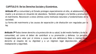 CAPITULO II: De los Derechos Sociales y Económicos.
Artículo 4º La comunidad y el Estado protegen especialmente al niño, al adolescente, a la
madre y al anciano en situación de abandono. También protegen a la familia y promueven
el matrimonio. Reconocen a estos últimos como institutos naturales y fundamentales de la
sociedad.
La forma del matrimonio y las causas de separación y de disolución son reguladas por la
ley.
Artículo 7º Todos tienen derecho a la protección de su salud, la del medio familiar y la de la
comunidad, así como el deber de contribuir a su promoción y defensa. La persona
incapacitada para velar por sí misma a causa de una deficiencia física o mental tiene
derecho al respeto de su dignidad y a un régimen legal deprotección, atención,
readaptación y seguridad.
 
