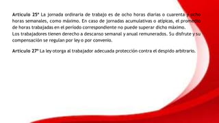 Artículo 25º La jornada ordinaria de trabajo es de ocho horas diarias o cuarenta y ocho
horas semanales, como máximo. En caso de jornadas acumulativas o atípicas, el promedio
de horas trabajadas en el período correspondiente no puede superar dicho máximo.
Los trabajadores tienen derecho a descanso semanal y anual remunerados. Su disfrute y su
compensación se regulan por ley o por convenio.
Artículo 27º La ley otorga al trabajador adecuada protección contra el despido arbitrario.
 