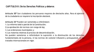 CAPITULOIII:Delos Derechos Políticos y deberes
Artículo 30º Son ciudadanos los peruanos mayores de dieciocho años. Para el ejercicio
de la ciudadanía se requiere la inscripción electoral.
Artículo 32º Pueden ser sometidas a referéndum:
1. La reforma total o parcial de la Constitución;
2.La aprobación de normas con rango de ley;
3. Las ordenanzas municipales; y
4. Las materias relativas al proceso de descentralización.
No pueden someterse a referéndum la supresión o la disminución de los derechos
fundamentales de la persona, ni las normas de carácter tributario y presupuestal, ni los
tratados internacionales en vigor.
 