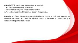 Artículo 33º El ejercicio de la ciudadanía se suspende:
1. Por resolución judicial de interdicción.
2. Por sentencia con pena privativa de la libertad.
3.Por sentencia con inhabilitación de los derechos políticos.
Artículo 38º Todos los peruanos tienen el deber de honrar al Perú y de proteger los
intereses nacionales, así como de respetar, cumplir y defender la Constitución y el
ordenamiento jurídico de la Nación.
 