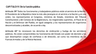 CAPITULOIV:Dela funciónpública
Artículo 39º Todos los funcionarios y trabajadores públicos están al servicio de la Nación.
El Presidente de la República tiene la más alta jerarquía en el servicio a la Nación y
, en ese
orden, los representantes al Congreso, ministros de Estado, miembros del Tribunal
Constitucional y del Consejo de la Magistratura, los magistrados supremos, el Fiscal de la
Nación y el Defensor del Pueblo, en igual categoría; y los representantes de organismos
descentralizados y alcaldes, de acuerdo a ley.
Artículo 42º Se reconocen los derechos de sindicación y huelga de los servidores
públicos. No están comprendidos los funcionarios del Estado con poder de decisión y los
que desempeñan cargos de confianza o de dirección, así como los miembros de las
Fuerzas Armadas y de la Policía Nacional.
 