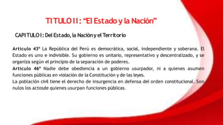 TITULOII:“El Estado y la Nación”
CAPITULOI:Del Estado,la NaciónyelTerritorio
Artículo 43º La República del Perú es democrática, social, independiente y soberana. El
Estado es uno e indivisible. Su gobierno es unitario, representativo y descentralizado, y se
organiza según el principio de la separación de poderes.
Artículo 46º Nadie debe obediencia a un gobierno usurpador, ni a quienes asumen
funciones públicas en violación de la Constitución y de las leyes.
La población civil tiene el derecho de insurgencia en defensa del orden constitucional. Son
nulos los actosde quienes usurpan funciones públicas.
 