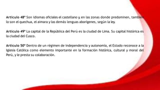 Artículo 48º Son idiomas oficiales el castellano y
, en las zonas donde predominen, también
lo son el quechua, el aimara y las demás lenguas aborígenes, según la ley.
Artículo 49º La capital de la República del Perú es la ciudad de Lima. Su capital histórica es
la ciudad del Cusco.
Artículo 50º Dentro de un régimen de independencia y autonomía, el Estado reconoce a la
Iglesia Católica como elemento importante en la formación histórica, cultural y moral del
Perú, y le presta su colaboración.
 