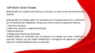 CAPITULOII:Delos Tratados
Artículo 55º Los tratados celebrados por el Estado y en vigor forman parte del derecho
nacional.
Artículo 56º Los tratados deben ser aprobados por el Congresoantes de su ratificación
por el Presidente de la República, siempre que versen sobre las siguientes materias:
1.Derechos Humanos.
2.Soberanía, dominio o integridad del Estado.
3.Defensa Nacional.
4. Obligaciones financieras del Estado.
También deben ser aprobados por el Congreso los tratados que crean, modifican o
suprimen tributos; los que exigen modificación o derogación de alguna ley y los que
requieren medidas legislativas para su ejecución.
 