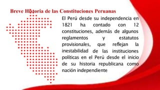 El Perú desde su independencia en
1821 ha contado con 12
constituciones, además de algunos
y estatutos
que reflejan la
reglamentos
provisionales,
inestabilidad de las instituciones
políticas en el Perú desde el inicio
de su historia republicana como
nación independiente
Breve Historia de las Constituciones Peruanas
 