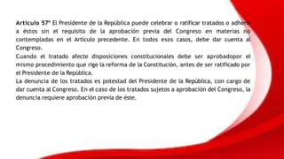 Artículo 57º El Presidente de la República puede celebrar o ratificar tratados o adherir
a éstos sin el requisito de la aprobación previa del Congreso en materias no
contempladas en el Artículo precedente. En todos esos casos, debe dar cuenta al
Congreso.
Cuando el tratado afecte disposiciones constitucionales debe ser aprobadopor el
mismo procedimiento que rige la reforma de la Constitución, antes de ser ratificado por
el Presidente de la República.
La denuncia de los tratados es potestad del Presidente de la República, con cargo de
dar cuenta al Congreso. En el caso de los tratados sujetos a aprobación del Congreso, la
denuncia requiere aprobación previa de éste.
 