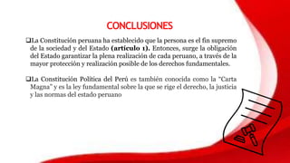 CONCLUSIONES
La Constitución peruana ha establecido que la persona es el fin supremo
de la sociedad y del Estado (artículo 1). Entonces, surge la obligación
del Estado garantizar la plena realización de cada peruano, a través de la
mayor protección y realización posible de los derechos fundamentales.
La Constitución Política del Perú es también conocida como la “Carta
Magna” y es la ley fundamental sobre la que se rige el derecho, la justicia
y las normas del estado peruano
 
