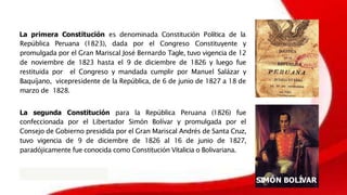 La primera Constitución es denominada Constitución Política de la
República Peruana (1823), dada por el Congreso Constituyente y
promulgada por el Gran Mariscal José Bernardo Tagle, tuvo vigencia de 12
de noviembre de 1823 hasta el 9 de diciembre de 1826 y luego fue
restituida por el Congreso y mandada cumplir por Manuel Salázar y
Baquíjano, vicepresidente de la República, de 6 de junio de 1827 a 18 de
marzo de 1828.
La segunda Constitución para la República Peruana (1826) fue
confeccionada por el Libertador Simón Bolívar y promulgada por el
Consejo de Gobierno presidida por el Gran Mariscal Andrés de Santa Cruz,
tuvo vigencia de 9 de diciembre de 1826 al 16 de junio de 1827,
paradójicamente fue conocida como Constitución Vitalicia o Bolivariana.
SIMÓN BOLÍVAR
 