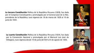 La tercera Constitución Política de la República Peruana (1828), fue dada
por el Congreso Constituyente y promulgada por el General José de la Mar,
presidente de la República; tuvo vigencia de 18 de marzo de 1828 al 10 de
junio de 1834. JOSÉ DE LA MAR
La cuarta Constitución Política de la República Peruana (1834), fue dada
por la Convención Nacional y promulgada por el Mariscal Luis José de
Orbegoso, tuvo vigencia desde 10 de junio de1834 al 6 de agosto de 1836. Luis José de
Orbegoso
 