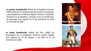 La quinta Constitución Política de la República Peruana
(1839), dada por el Congreso General reunido en Huancayo
y promulgada por el Mariscal Agustín Gamarra, Presidente
Provisorio de la República, conocida como la Constitución
de Huancayo; tuvo vigencia de 10 de noviembre de 1839
al 27 de julio de 1855. Agustín Gamarra
La sexta Constitución Política del Perú (1856) fue
promulgada por el presidente Provisorio Ramón Castilla,
tuvo vigencia de 19 de octubre a de 1856 al 13 de
noviembre de 1860.
Ramón Castilla
 