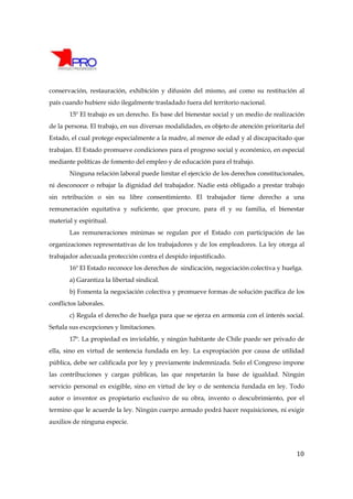 conservación, restauración, exhibición y difusión del mismo, así como su restitución al
país cuando hubiere sido ilegalmente trasladado fuera del territorio nacional.
       15º El trabajo es un derecho. Es base del bienestar social y un medio de realización
de la persona. El trabajo, en sus diversas modalidades, es objeto de atención prioritaria del
Estado, el cual protege especialmente a la madre, al menor de edad y al discapacitado que
trabajan. El Estado promueve condiciones para el progreso social y económico, en especial
mediante políticas de fomento del empleo y de educación para el trabajo.
       Ninguna relación laboral puede limitar el ejercicio de los derechos constitucionales,
ni desconocer o rebajar la dignidad del trabajador. Nadie está obligado a prestar trabajo
sin retribución o sin su libre consentimiento. El trabajador tiene derecho a una
remuneración equitativa y suficiente, que procure, para él y su familia, el bienestar
material y espiritual.
       Las remuneraciones mínimas se regulan por el Estado con participación de las
organizaciones representativas de los trabajadores y de los empleadores. La ley otorga al
trabajador adecuada protección contra el despido injustificado.
       16º El Estado reconoce los derechos de sindicación, negociación colectiva y huelga.
       a) Garantiza la libertad sindical.
       b) Fomenta la negociación colectiva y promueve formas de solución pacífica de los
conflictos laborales.
       c) Regula el derecho de huelga para que se ejerza en armonía con el interés social.
Señala sus excepciones y limitaciones.
       17º. La propiedad es inviolable, y ningún habitante de Chile puede ser privado de
ella, sino en virtud de sentencia fundada en ley. La expropiación por causa de utilidad
pública, debe ser calificada por ley y previamente indemnizada. Solo el Congreso impone
las contribuciones y cargas públicas, las que respetarán la base de igualdad. Ningún
servicio personal es exigible, sino en virtud de ley o de sentencia fundada en ley. Todo
autor o inventor es propietario exclusivo de su obra, invento o descubrimiento, por el
termino que le acuerde la ley. Ningún cuerpo armado podrá hacer requisiciones, ni exigir
auxilios de ninguna especie.




                                                                                          10
 