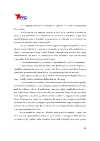 18º El respeto y protección a la vida privada y pública y a la honra de la persona y
de su familia.
       La infracción de este precepto, cometida a través de un medio de comunicación
social, y que consistiere en la imputación de un hecho o acto falso, o que cause
injustificadamente daño o descrédito a una persona o a su familia, será constitutiva de
delito y tendrá la sanción que determine la ley.
       Con todo, el medio de comunicación social podrá excepcionarse probando ante el
tribunal correspondiente la verdad de la imputación, a menos que ella constituya por sí
misma el delito de injuria a particulares. Además, los propietarios, editores, directores y
administradores del medio de comunicación social respectivo serán solidariamente
responsables de las indemnizaciones que procedan;
       19º. El derecho a la libertad personal y a la seguridad individual. En consecuencia:
       a) Toda persona tiene derecho de residir y permanecer en cualquier lugar de la
República, trasladarse de uno a otro y entrar y salir de su territorio, a condición de que se
guarden las normas establecidas en la ley y salvo siempre el perjuicio de terceros;
       b) Nadie puede ser privado de su libertad personal ni ésta restringida sino en los
casos y en la forma determinados por la Constitución y las leyes;
       c) Nadie puede ser arrestado o detenido sino por orden de funcionario público
expresamente facultado por la ley y después de que dicha orden le sea intimada en forma
legal. Sin embargo, podrá ser detenido el que fuere sorprendido en delito flagrante, con el
solo objeto de ser puesto a disposición del juez competente dentro de las veinticuatro
horas siguientes. Si la autoridad hiciere arrestar o detener a alguna persona, deberá,
dentro de las cuarenta y ocho horas siguientes, dar aviso al juez competente, poniendo a
su disposición al afectado. El juez podrá, por resolución fundada, ampliar este plazo hasta
por cinco días, y hasta por diez días, en el caso que se investigaren hechos calificados por
la ley como conductas terroristas;
       d) Nadie puede ser arrestado o detenido, sujeto a prisión preventiva o preso, sino
en su casa o en lugares públicos destinados a este objeto. Los encargados de las prisiones
no pueden recibir en ellas a nadie en calidad de arrestado o detenido, procesado o preso,




                                                                                          11
 