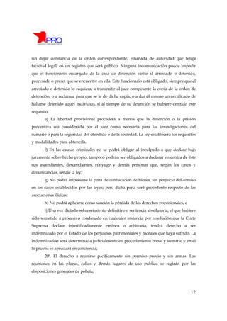 sin dejar constancia de la orden correspondiente, emanada de autoridad que tenga
facultad legal, en un registro que será público. Ninguna incomunicación puede impedir
que el funcionario encargado de la casa de detención visite al arrestado o detenido,
procesado o preso, que se encuentre en ella. Este funcionario está obligado, siempre que el
arrestado o detenido lo requiera, a transmitir al juez competente la copia de la orden de
detención, o a reclamar para que se le de dicha copia, o a dar él mismo un certificado de
hallarse detenido aquel individuo, si al tiempo de su detención se hubiere omitido este
requisito;
        e) La libertad provisional procederá a menos que la detención o la prisión
preventiva sea considerada por el juez como necesaria para las investigaciones del
sumario o para la seguridad del ofendido o de la sociedad. La ley establecerá los requisitos
y modalidades para obtenerla.
        f) En las causas criminales no se podrá obligar al inculpado a que declare bajo
juramento sobre hecho propio; tampoco podrán ser obligados a declarar en contra de éste
sus ascendientes, descendientes, cónyuge y demás personas que, según los casos y
circunstancias, señale la ley;
        g) No podrá imponerse la pena de confiscación de bienes, sin perjuicio del comiso
en los casos establecidos por las leyes; pero dicha pena será procedente respecto de las
asociaciones ilícitas;
        h) No podrá aplicarse como sanción la pérdida de los derechos previsionales, e
        i) Una vez dictado sobreseimiento definitivo o sentencia absolutoria, el que hubiere
sido sometido a proceso o condenado en cualquier instancia por resolución que la Corte
Suprema declare injustificadamente errónea o arbitraria, tendrá derecho a ser
indemnizado por el Estado de los perjuicios patrimoniales y morales que haya sufrido. La
indemnización será determinada judicialmente en procedimiento breve y sumario y en él
la prueba se apreciará en conciencia;
        20º. El derecho a reunirse pacíficamente sin permiso previo y sin armas. Las
reuniones en las plazas, calles y demás lugares de uso público se regirán por las
disposiciones generales de policía;




                                                                                         12
 