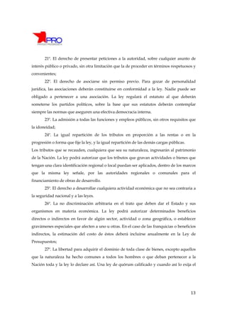 21º. El derecho de presentar peticiones a la autoridad, sobre cualquier asunto de
interés público o privado, sin otra limitación que la de proceder en términos respetuosos y
convenientes;
       22º. El derecho de asociarse sin permiso previo. Para gozar de personalidad
jurídica, las asociaciones deberán constituirse en conformidad a la ley. Nadie puede ser
obligado a pertenecer a una asociación. La ley regulará el estatuto al que deberán
someterse los partidos políticos, sobre la base que sus estatutos deberán contemplar
siempre las normas que aseguren una efectiva democracia interna.
       23º. La admisión a todas las funciones y empleos públicos, sin otros requisitos que
la idoneidad;
       24º. La igual repartición de los tributos en proporción a las rentas o en la
progresión o forma que fije la ley, y la igual repartición de las demás cargas públicas.
Los tributos que se recauden, cualquiera que sea su naturaleza, ingresarán al patrimonio
de la Nación. La ley podrá autorizar que los tributos que gravan actividades o bienes que
tengan una clara identificación regional o local puedan ser aplicados, dentro de los marcos
que la misma ley señale, por las autoridades regionales o comunales para el
financiamiento de obras de desarrollo.
       25º. El derecho a desarrollar cualquiera actividad económica que no sea contraria a
la seguridad nacional y a las leyes.
       26º. La no discriminación arbitraria en el trato que deben dar el Estado y sus
organismos en materia económica. La ley podrá autorizar determinados beneficios
directos o indirectos en favor de algún sector, actividad o zona geográfica, o establecer
gravámenes especiales que afecten a uno u otras. En el caso de las franquicias o beneficios
indirectos, la estimación del costo de éstos deberá incluirse anualmente en la Ley de
Presupuestos;
       27º. La libertad para adquirir el dominio de toda clase de bienes, excepto aquellos
que la naturaleza ha hecho comunes a todos los hombres o que deban pertenecer a la
Nación toda y la ley lo declare así. Una ley de quórum calificado y cuando así lo exija el




                                                                                           13
 