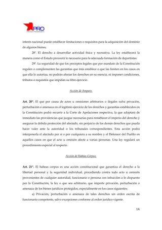 interés nacional puede establecer limitaciones o requisitos para la adquisición del dominio
de algunos bienes;
       28º. El derecho a desarrollar actividad física y recreativa. La ley establecerá la
manera como el Estado proveerá lo necesario para la adecuada formación de deportistas.
       29º. La seguridad de que los preceptos legales que por mandato de la Constitución
regulen o complementen las garantías que ésta establece o que las limiten en los casos en
que ella lo autoriza, no podrán afectar los derechos en su esencia, ni imponer condiciones,
tributos o requisitos que impidan su libre ejercicio.


                                      Acción de Amparo.


Art. 20º. El que por causa de actos u omisiones arbitrarios o ilegales sufra privación,
perturbación o amenaza en el legítimo ejercicio de los derechos y garantías establecidos en
la Constitución podrá recurrir a la Corte de Apelaciones respectiva, la que adoptará de
inmediato las providencias que juzgue necesarias para restablecer el imperio del derecho y
asegurar la debida protección del afectado, sin perjuicio de los demás derechos que pueda
hacer valer ante la autoridad o los tribunales correspondientes. Esta acción podrá
interponerla el afectado por sí o por cualquiera a su nombre y el Defensor del Pueblo en
aquellos casos en que el acto u omisión afecte a varias personas. Una ley regulará un
procedimiento especial al respecto.


                                   Acción de Habeas Corpus.


Art. 21º. El habeas corpus es una acción constitucional que garantiza el derecho a la
libertad personal y la seguridad individual, procediendo contra todo acto u omisión
provenientes de cualquier autoridad, funcionario o persona con infracción a lo dispuesto
por la Constitución, la ley o que sea arbitrario, que importe privación, perturbación o
amenaza de los bienes jurídicos protegidos, especialmente en los casos siguientes:
       a) Privación, perturbación o amenaza de tales derechos sin orden escrita de
funcionario competente, salvo excepciones conforme al orden jurídico vigente.


                                                                                        14
 