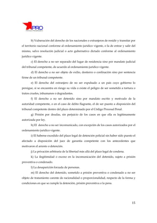 b) Vulneración del derecho de los nacionales o extranjeros de residir y transitar por
el territorio nacional conforme al ordenamiento jurídico vigente, o la de entrar y salir del
mismo, salvo resolución judicial o acto gubernativo dictado conforme al ordenamiento
jurídico vigente.
       c) El derecho a no ser separado del lugar de residencia sino por mandato judicial
del tribunal competente, de acuerdo al ordenamiento jurídico vigente.
       d) El derecho a no ser objeto de exilio, destierro o confinación sino por sentencia
firme de un tribunal competente.
       e) El derecho del extranjero de no ser expulsado a un país cuyo gobierno lo
persigue, si se encuentra en riesgo su vida o existe el peligro de ser sometido a tortura o
tratos crueles, inhumanos o degradantes.
       f) El derecho a no ser detenido sino por mandato escrito y motivado de la
autoridad competente, o en el caso de delito flagrante, el de ser puesto a disposición del
tribunal competente dentro del plazo determinado por el Código Procesal Penal.
       g) Prisión por deudas, sin perjuicio de los casos en que ella es legítimamente
autorizada por ley.
       h) El derecho a no ser incomunicado, con excepción de los casos autorizados por el
ordenamiento jurídico vigente.
       i) El haberse excedido del plazo legal de detención policial sin haber sido puesto el
afectado a disposición del juez de garantía competente con los antecedentes que
motivaron el arresto o detención.
       j) La privación arbitraria de la libertad más allá del plazo legal de condena.
       k) La ilegitimidad o exceso en la incomunicación del detenido, sujeto a prisión
preventiva o condenado.
       l) La desaparición forzada de personas.
       m) El derecho del detenido, sometido a prisión preventiva o condenado a no ser
objeto de tratamiento carente de racionalidad o proporcionalidad, respecto de la forma y
condiciones en que se cumple la detención, prisión preventiva o la pena.




                                                                                         15
 
