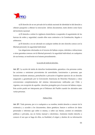 n) El derecho de no ser privado de la cédula nacional de identidad ni del derecho a
obtener pasaporte u obtener la renovación dichos documentos, tanto dentro como fuera
del territorio nacional.
       o) El derecho a retirar la vigilancia domiciliaria o suspender el seguimiento de las
fuerzas de orden y seguridad, cuando ellos sean contrarios a la Constitución, ilegales o
arbitrarios.
       p) El derecho a no ser afectado en cualquier ámbito de otro derecho conexo con la
libertad personal y la seguridad individual.
       Las alegaciones efectuadas en el recurso de habeas corpus, referidas a infracciones
a otras garantías conexas con la libertad personal o la seguridad individual, en cualquiera
de sus formas, se resolverán en el mismo procedimiento .


                               La acción de tutela de derechos.


Art. 22º. La acción de tutela de derechos fundamentales, garantiza a las personas contra
las acciones u omisiones provenientes de autoridades, funcionarios o personas, que
lesionen mediante amenaza, perturbación o privación el legítimo ejercicio de un derecho
asegurado y garantizado por la Convención Americana de Derechos Humanos y otras
convenciones complementarias del sistema interamericano ratificadas por Chile y
vigentes, con excepción de aquellos derechos protegidos por el recurso de habeas corpus.
Esta acción podrá ser interpuesta por el Defensor del Pueblo cuando los afectados sean
varias personas.


                                        Habeas Data.


Art. 23º. Toda persona, por si o cualquiera a su nombre, tendrá derecho a conocer de la
existencia y a acceder a los documentos, datos genéticos, bancos o archivos de datos
personales e informes que sobre si misma, o sobre sus bienes, consten en entidades
públicas o privadas, sea en forma manual o electrónica. Asimismo tendrá derecho a
conocer el uso que se haga de ellos, su finalidad, el origen y destino de su información


                                                                                        16
 