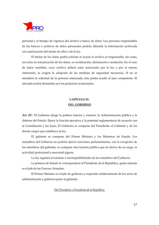 personal y el tiempo de vigencia del archivo o banco de datos. Las personas responsables
de los bancos o archivos de datos personales podrán difundir la información archivada
con autorización del titular de ellos o de la ley.
       El titular de los datos podrá solicitar el acceso al archivo al responsable, sin costo,
así como la actualización de los datos, su rectificación, eliminación o anulación. En el caso
de datos sensibles, cuyo archivo deberá estar autorizado por la ley o por el mismo
interesado, se exigirá la adopción de las medidas de seguridad necesarias. Si no se
atendiera la solicitud de la persona interesada, ésta podrá acudir al juez competente. El
afectado podrá demandar por los perjuicios ocasionados.




                                        CAPÍTULO IV.
                                       DEL GOBIERNO


Art. 24º. El Gobierno dirige la política interior y exterior, la Administración pública y la
defensa del Estado. Ejerce la función ejecutiva y la potestad reglamentaria de acuerdo con
la Constitución y las leyes. El Gobierno se compone del Presidente, el Gabinete y de los
demás cargos que establezca la ley.
       El gabinete se compone del Primer Ministro y los Ministros de Estado. Los
miembros del Gobierno no podrán ejercer funciones parlamentarias, con la excepción de
los miembros del gabinete, ni cualquier otra función pública que no derive de su cargo, ni
actividad profesional o mercantil alguna.
       La ley regulará el estatuto e incompatibilidades de los miembros del Gobierno.
       La jefatura de Estado le corresponderá al Presidente de la República, quién además
es el jefe de las Fuerzas Armadas.
       El Primer Ministro es el jefe de gobierno y responde solidariamente de los actos de
administración y gobierno junto al gabinete.


                           Del Presidente o Presidenta de la República.




                                                                                           17
 