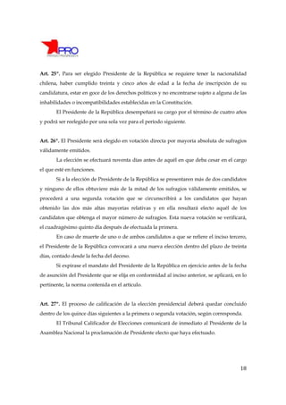 Art. 25º. Para ser elegido Presidente de la República se requiere tener la nacionalidad
chilena, haber cumplido treinta y cinco años de edad a la fecha de inscripción de su
candidatura, estar en goce de los derechos políticos y no encontrarse sujeto a alguna de las
inhabilidades o incompatibilidades establecidas en la Constitución.
       El Presidente de la República desempeñará su cargo por el término de cuatro años
y podrá ser reelegido por una sola vez para el período siguiente.


Art. 26º. El Presidente será elegido en votación directa por mayoría absoluta de sufragios
válidamente emitidos.
       La elección se efectuará noventa días antes de aquél en que deba cesar en el cargo
el que esté en funciones.
       Si a la elección de Presidente de la República se presentaren más de dos candidatos
y ninguno de ellos obtuviere más de la mitad de los sufragios válidamente emitidos, se
procederá a una segunda votación que se circunscribirá a los candidatos que hayan
obtenido las dos más altas mayorías relativas y en ella resultará electo aquél de los
candidatos que obtenga el mayor número de sufragios. Esta nueva votación se verificará,
el cuadragésimo quinto día después de efectuada la primera.
       En caso de muerte de uno o de ambos candidatos a que se refiere el inciso tercero,
el Presidente de la República convocará a una nueva elección dentro del plazo de treinta
días, contado desde la fecha del deceso.
       Si expirase el mandato del Presidente de la República en ejercicio antes de la fecha
de asunción del Presidente que se elija en conformidad al inciso anterior, se aplicará, en lo
pertinente, la norma contenida en el artículo.


Art. 27º. El proceso de calificación de la elección presidencial deberá quedar concluido
dentro de los quince días siguientes a la primera o segunda votación, según corresponda.
       El Tribunal Calificador de Elecciones comunicará de inmediato al Presidente de la
Asamblea Nacional la proclamación de Presidente electo que haya efectuado.




                                                                                          18
 