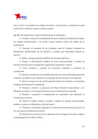 caso, el fuero. Se exceptúan los empleos docentes y las funciones o comisiones de igual
carácter de la enseñanza superior, media y especial.


Art. 32º. Son atribuciones y deberes del Presidente de la República:
        1º. Cumplir y velar por el cumplimiento de hacer cumplir la Constitución, las leyes,
los tratados internacionales y las demás normas jurídicas dentro del ámbito de su
competencia.
        2º. Presentar al momento de su juramento ante el Congreso Nacional los
lineamientos fundamentales de las políticas y acciones que desarrollará durante su
ejercicio.
        3º. Definir y dirigir las políticas públicas de la Función Ejecutiva.
        4º. Dirigir la administración pública en forma desconcentrada y expedir los
decretos necesarios para su integración, organización, regulación y control.
        5º. Crear, modificar y suprimir los ministerios, entidades e instancias de
coordinación.
        6º. Presentar anualmente a la Asamblea Nacional, una cuenta del Estado general de
la nación y los objetivos que el gobierno se proponga alcanzar durante el año siguiente.
        7º. Enviar el proyecto de ley de Presupuesto General de la Nación a la Asamblea
Congreso Nacional, para su aprobación.
        8º. Nombrar y remover –a propuesta del Primer Ministro Vicepresidente- a los
Ministros de Estado y a los demás funcionarios cuya nominación le corresponda.
        9ª Nombrar o proponer el nombramiento de autoridades que determine la
Constitución y las leyes.
        10º. Definir la política exterior, suscribir y ratificar los tratados internacionales,
nombrar y remover a embajadores y jefes de misión.
        11º. Participar con iniciativa legislativa en el proceso de formación de las leyes, en
los casos que la Constitución lo autorice.
        12º. Sancionar los proyectos de ley aprobados por el Congreso Nacional y ordenar
su promulgación en el Diario Oficial.




                                                                                           21
 