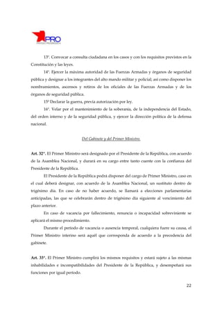 13º. Convocar a consulta ciudadana en los casos y con los requisitos previstos en la
Constitución y las leyes.
       14º. Ejercer la máxima autoridad de las Fuerzas Armadas y órganos de seguridad
pública y designar a los integrantes del alto mando militar y policial; así como disponer los
nombramientos, ascensos y retiros de los oficiales de las Fuerzas Armadas y de los
órganos de seguridad pública.
       15ª Declarar la guerra, previa autorización por ley.
       16º. Velar por el mantenimiento de la soberanía, de la independencia del Estado,
del orden interno y de la seguridad pública, y ejercer la dirección política de la defensa
nacional.


                               Del Gabinete y del Primer Ministro.


Art. 32º. El Primer Ministro será designado por el Presidente de la República, con acuerdo
de la Asamblea Nacional, y durará en su cargo entre tanto cuente con la confianza del
Presidente de la República.
       El Presidente de la República podrá disponer del cargo de Primer Ministro, caso en
el cual deberá designar, con acuerdo de la Asamblea Nacional, un sustituto dentro de
trigésimo día. En caso de no haber acuerdo, se llamará a elecciones parlamentarias
anticipadas, las que se celebrarán dentro de trigésimo día siguiente al vencimiento del
plazo anterior.
       En caso de vacancia por fallecimiento, renuncia o incapacidad sobreviniente se
aplicará el mismo procedimiento.
       Durante el período de vacancia o ausencia temporal, cualquiera fuere su causa, el
Primer Ministro interino será aquél que corresponda de acuerdo a la precedencia del
gabinete.


Art. 33º. El Primer Ministro cumplirá los mismos requisitos y estará sujeto a las mismas
inhabilidades e incompatibilidades del Presidente de la República, y desempeñará sus
funciones por igual período.


                                                                                          22
 