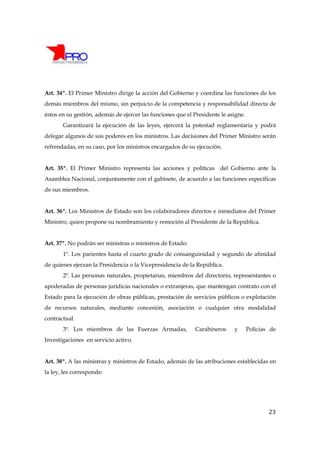 Art. 34º. El Primer Ministro dirige la acción del Gobierno y coordina las funciones de los
demás miembros del mismo, sin perjuicio de la competencia y responsabilidad directa de
éstos en su gestión, además de ejercer las funciones que el Presidente le asigne.
       Garantizará la ejecución de las leyes, ejercerá la potestad reglamentaria y podrá
delegar algunos de sus poderes en los ministros. Las decisiones del Primer Ministro serán
refrendadas, en su caso, por los ministros encargados de su ejecución.


Art. 35º. El Primer Ministro representa las acciones y políticas del Gobierno ante la
Asamblea Nacional, conjuntamente con el gabinete, de acuerdo a las funciones específicas
de sus miembros.


Art. 36º. Los Ministros de Estado son los colaboradores directos e inmediatos del Primer
Ministro, quien propone su nombramiento y remoción al Presidente de la República.


Art. 37º. No podrán ser ministras o ministros de Estado:
       1º. Los parientes hasta el cuarto grado de consanguinidad y segundo de afinidad
de quienes ejerzan la Presidencia o la Vicepresidencia de la República.
       2º. Las personas naturales, propietarias, miembros del directorio, representantes o
apoderadas de personas jurídicas nacionales o extranjeras, que mantengan contrato con el
Estado para la ejecución de obras públicas, prestación de servicios públicos o explotación
de recursos naturales, mediante concesión, asociación o cualquier otra modalidad
contractual.
       3º. Los miembros de las Fuerzas Armadas,             Carabineros     y       Policías de
Investigaciones en servicio activo.


Art. 38º. A las ministras y ministros de Estado, además de las atribuciones establecidas en
la ley, les corresponde:




                                                                                            23
 