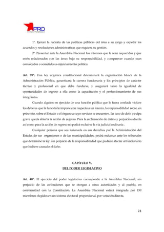 1º. Ejercer la rectoría de las políticas públicas del área a su cargo y expedir los
acuerdos y resoluciones administrativas que requiera su gestión.
       2º. Presentar ante la Asamblea Nacional los informes que le sean requeridos y que
estén relacionados con las áreas bajo su responsabilidad, y comparecer cuando sean
convocados o sometidos a enjuiciamiento político.


Art. 39º. Una ley orgánica constitucional determinará la organización básica de la
Administración Pública, garantizará la carrera funcionaria y los principios de carácter
técnico y profesional en que deba fundarse, y asegurará tanto la igualdad de
oportunidades de ingreso a ella como la capacitación y el perfeccionamiento de sus
integrantes.
       Cuando alguien en ejercicio de una función pública que le fuera confiada violare
los deberes que la función le impone con respecto a un tercero, la responsabilidad recae, en
principio, sobre el Estado o el órgano a cuyo servicio se encuentre. En caso de dolo o culpa
grave queda abierta la acción de regreso. Para la reclamación de daños y perjuicios abierta
así como para la acción de regreso no podrá excluirse la vía judicial ordinaria .
       Cualquier persona que sea lesionada en sus derechos por la Administración del
Estado, de sus organismos o de las municipalidades, podrá reclamar ante los tribunales
que determine la ley, sin perjuicio de la responsabilidad que pudiere afectar al funcionario
que hubiere causado el daño.




                                       CAPÍTULO V.
                               DEL PODER LEGISLATIVO


Art. 40º. El ejercicio del poder legislativo corresponde a la Asamblea Nacional, sin
perjuicio de las atribuciones que se otorgan a otras autoridades y al pueblo, en
conformidad con la Constitución. La Asamblea Nacional estará integrada por 150
miembros elegidos en un sistema electoral proporcional, por votación directa.




                                                                                         24
 
