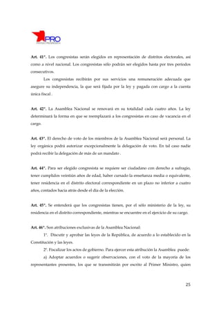 Art. 41º. Los congresistas serán elegidos en representación de distritos electorales, así
como a nivel nacional. Los congresistas sólo podrán ser elegidos hasta por tres períodos
consecutivos.
         Los congresistas recibirán por sus servicios una remuneración adecuada que
asegure su independencia, la que será fijada por la ley y pagada con cargo a la cuenta
única fiscal .


Art. 42º. La Asamblea Nacional se renovará en su totalidad cada cuatro años. La ley
determinará la forma en que se reemplazará a los congresistas en caso de vacancia en el
cargo.


Art. 43º. El derecho de voto de los miembros de la Asamblea Nacional será personal. La
ley orgánica podrá autorizar excepcionalmente la delegación de voto. En tal caso nadie
podrá recibir la delegación de más de un mandato .


Art. 44º. Para ser elegido congresista se requiere ser ciudadano con derecho a sufragio,
tener cumplidos veintiún años de edad, haber cursado la enseñanza media o equivalente,
tener residencia en el distrito electoral correspondiente en un plazo no inferior a cuatro
años, contados hacia atrás desde el día de la elección.


Art. 45º. Se entenderá que los congresistas tienen, por el sólo ministerio de la ley, su
residencia en el distrito correspondiente, mientras se encuentre en el ejercicio de su cargo.


Art. 46º. Son atribuciones exclusivas de la Asamblea Nacional:
         1º. Discutir y aprobar las leyes de la República, de acuerdo a lo establecido en la
Constitución y las leyes.
         2º. Fiscalizar los actos de gobierno. Para ejercer esta atribución la Asamblea puede:
         a) Adoptar acuerdos o sugerir observaciones, con el voto de la mayoría de los
representantes presentes, los que se transmitirán por escrito al Primer Ministro, quien




                                                                                           25
 