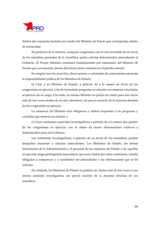 deberá dar respuesta fundada por medio del Ministro de Estado que corresponda, dentro
de treinta días.
        Sin perjuicio de lo anterior, cualquier congresista, con el voto favorable de un tercio
de los miembros presentes de la Asamblea, podrá solicitar determinados antecedentes al
Gobierno. El Primer Ministro contestará fundadamente por intermedio del Ministro de
Estado que corresponda, dentro del mismo plazo señalado en el párrafo anterior.
        En ningún caso los acuerdos, observaciones o solicitudes de antecedentes afectarán
la responsabilidad política de los Ministros de Estado;
        b) Citar a un Ministro de Estado, a petición de a lo menos un tercio de los
congresistas en ejercicio, a fin de formularle preguntas en relación con materias vinculadas
al ejercicio de su cargo. Con todo, un mismo Ministro no podrá ser citado para este efecto
más de tres veces dentro de un año calendario, sin previo acuerdo de la mayoría absoluta
de los congresistas en ejercicio.
        La asistencia del Ministro será obligatoria y deberá responder a las preguntas y
consultas que motiven su citación, y
        c) Crear comisiones especiales investigadoras a petición de a lo menos dos quintos
de los congresistas en ejercicio, con el objeto de reunir informaciones relativas a
determinados actos del Gobierno.
        Las comisiones investigadoras, a petición de un tercio de sus miembros, podrán
despachar citaciones y solicitar antecedentes. Los Ministros de Estado, los demás
funcionarios de la Administración y el personal de las empresas del Estado o de aquéllas
en que éste tenga participación mayoritaria, que sean citados por estas comisiones, estarán
obligados a comparecer y a suministrar los antecedentes y las informaciones que se les
soliciten.
        No obstante, los Ministros de Estado no podrán ser citados más de tres veces a una
misma comisión investigadora, sin previo acuerdo de la mayoría absoluta de sus
miembros.




                                                                                            26
 