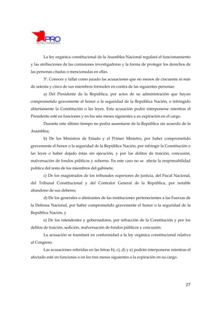 La ley orgánica constitucional de la Asamblea Nacional regulará el funcionamiento
y las atribuciones de las comisiones investigadoras y la forma de proteger los derechos de
las personas citadas o mencionadas en ellas.
       3º. Conocer y fallar como jurado las acusaciones que no menos de cincuenta ni más
de setenta y cinco de sus miembros formulen en contra de las siguientes personas:
       a) Del Presidente de la República, por actos de su administración que hayan
comprometido gravemente el honor o la seguridad de la República Nación, o infringido
abiertamente la Constitución o las leyes. Esta acusación podrá interponerse mientras el
Presidente esté en funciones y en los seis meses siguientes a su expiración en el cargo.
       Durante este último tiempo no podrá ausentarse de la República sin acuerdo de la
Asamblea;
       b) De los Ministros de Estado y el Primer Ministro, por haber comprometido
gravemente el honor o la seguridad de la República Nación, por infringir la Constitución o
las leyes o haber dejado éstas sin ejecución, y por los delitos de traición, concusión,
malversación de fondos públicos y soborno. En este caso no se afecta la responsabilidad
política del resto de los miembros del gabinete;
       c) De los magistrados de los tribunales superiores de justicia, del Fiscal Nacional,
del Tribunal Constitucional y del Contralor General de la República, por notable
abandono de sus deberes;
       d) De los generales o almirantes de las instituciones pertenecientes a las Fuerzas de
la Defensa Nacional, por haber comprometido gravemente el honor o la seguridad de la
República Nación, y
       e) De los intendentes y gobernadores, por infracción de la Constitución y por los
delitos de traición, sedición, malversación de fondos públicos y concusión.
       La acusación se tramitará en conformidad a la ley orgánica constitucional relativa
al Congreso.
       Las acusaciones referidas en las letras b), c), d) y e) podrán interponerse mientras el
afectado esté en funciones o en los tres meses siguientes a la expiración en su cargo.




                                                                                           27
 